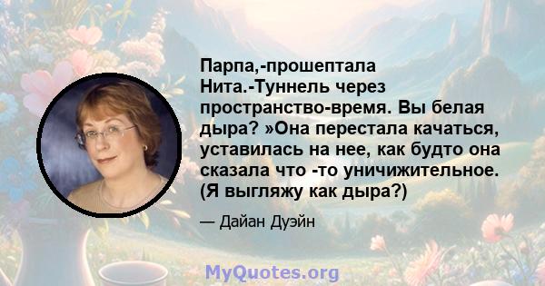 Парпа,-прошептала Нита.-Туннель через пространство-время. Вы белая дыра? »Она перестала качаться, уставилась на нее, как будто она сказала что -то уничижительное. (Я выгляжу как дыра?)