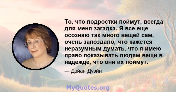 То, что подростки поймут, всегда для меня загадка. Я все еще осознаю так много вещей сам, очень запоздало, что кажется неразумным думать, что я имею право показывать людям вещи в надежде, что они их поймут.