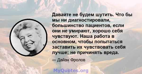 Давайте не будем шутить. Что бы мы ни диагностировали, большинство пациентов, если они не умирают, хорошо себя чувствуют. Наша работа в основном, чтобы попытаться заставить их чувствовать себя лучше; не причинять вреда.