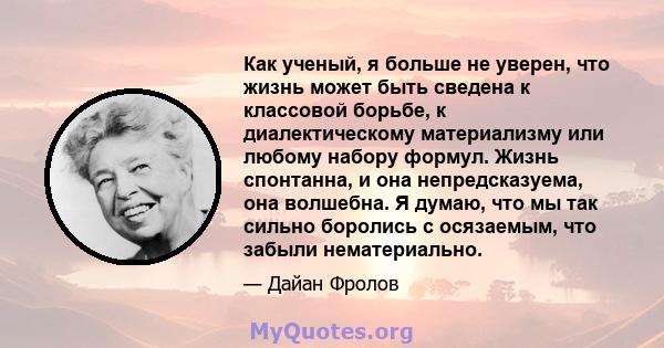 Как ученый, я больше не уверен, что жизнь может быть сведена к классовой борьбе, к диалектическому материализму или любому набору формул. Жизнь спонтанна, и она непредсказуема, она волшебна. Я думаю, что мы так сильно