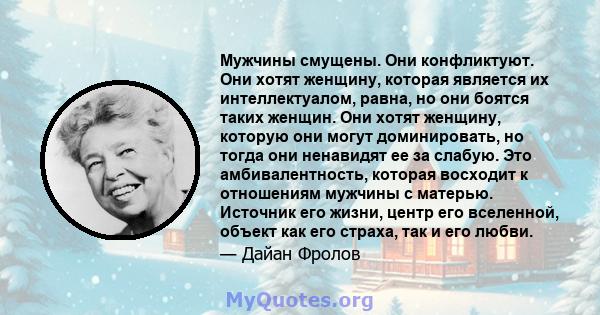 Мужчины смущены. Они конфликтуют. Они хотят женщину, которая является их интеллектуалом, равна, но они боятся таких женщин. Они хотят женщину, которую они могут доминировать, но тогда они ненавидят ее за слабую. Это