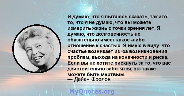 Я думаю, что я пытаюсь сказать, так это то, что я не думаю, что вы можете измерить жизнь с точки зрения лет. Я думаю, что долговечность не обязательно имеет какое -либо отношение к счастью. Я имею в виду, что счастье