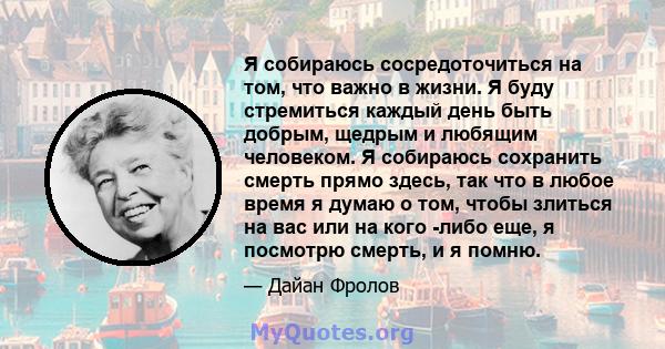 Я собираюсь сосредоточиться на том, что важно в жизни. Я буду стремиться каждый день быть добрым, щедрым и любящим человеком. Я собираюсь сохранить смерть прямо здесь, так что в любое время я думаю о том, чтобы злиться