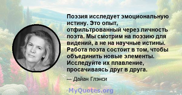 Поэзия исследует эмоциональную истину. Это опыт, отфильтрованный через личность поэта. Мы смотрим на поэзию для видений, а не на научные истины. Работа поэта состоит в том, чтобы объединить новые элементы. Исследуйте их 