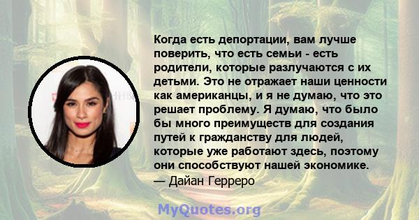 Когда есть депортации, вам лучше поверить, что есть семьи - есть родители, которые разлучаются с их детьми. Это не отражает наши ценности как американцы, и я не думаю, что это решает проблему. Я думаю, что было бы много 