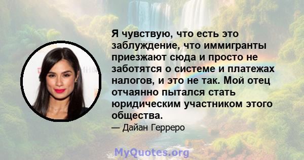 Я чувствую, что есть это заблуждение, что иммигранты приезжают сюда и просто не заботятся о системе и платежах налогов, и это не так. Мой отец отчаянно пытался стать юридическим участником этого общества.