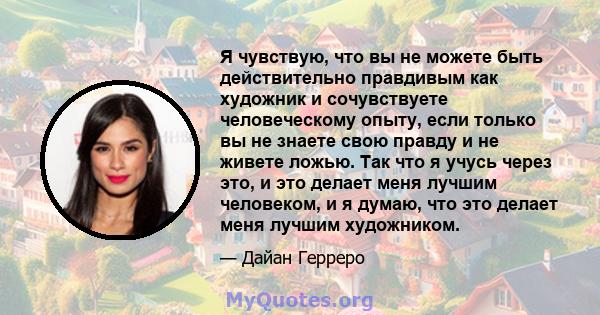 Я чувствую, что вы не можете быть действительно правдивым как художник и сочувствуете человеческому опыту, если только вы не знаете свою правду и не живете ложью. Так что я учусь через это, и это делает меня лучшим