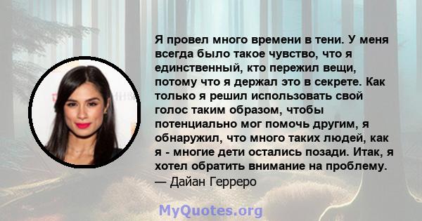 Я провел много времени в тени. У меня всегда было такое чувство, что я единственный, кто пережил вещи, потому что я держал это в секрете. Как только я решил использовать свой голос таким образом, чтобы потенциально мог