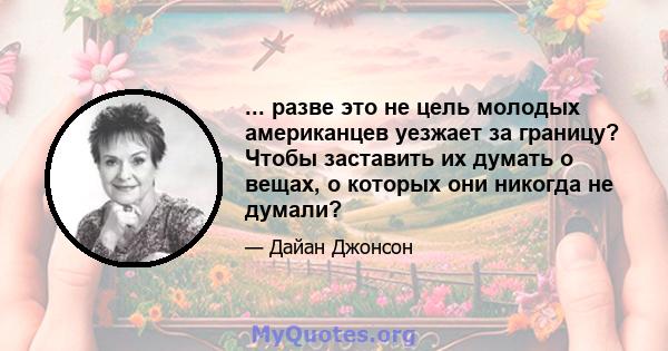 ... разве это не цель молодых американцев уезжает за границу? Чтобы заставить их думать о вещах, о которых они никогда не думали?