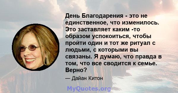 День Благодарения - это не единственное, что изменилось. Это заставляет каким -то образом успокоиться, чтобы пройти один и тот же ритуал с людьми, с которыми вы связаны. Я думаю, что правда в том, что все сводится к