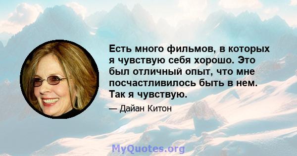 Есть много фильмов, в которых я чувствую себя хорошо. Это был отличный опыт, что мне посчастливилось быть в нем. Так я чувствую.