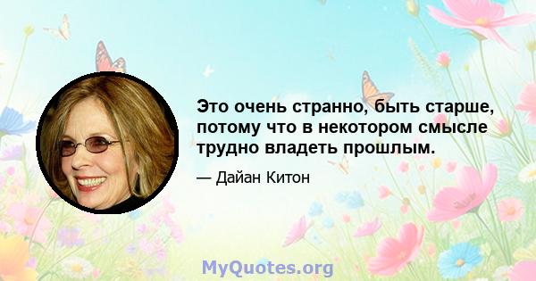 Это очень странно, быть старше, потому что в некотором смысле трудно владеть прошлым.