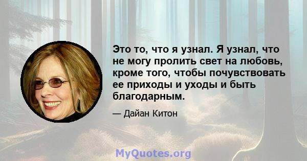 Это то, что я узнал. Я узнал, что не могу пролить свет на любовь, кроме того, чтобы почувствовать ее приходы и уходы и быть благодарным.