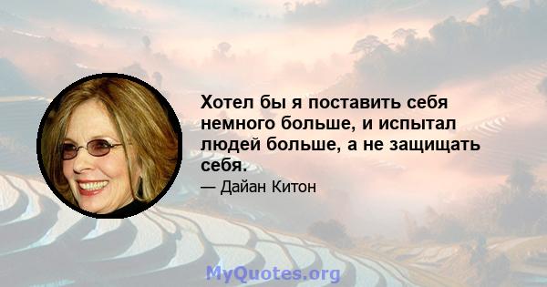 Хотел бы я поставить себя немного больше, и испытал людей больше, а не защищать себя.