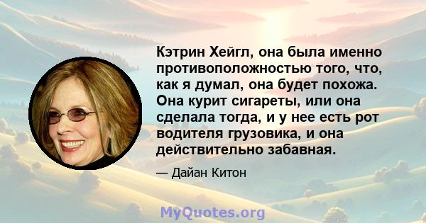 Кэтрин Хейгл, она была именно противоположностью того, что, как я думал, она будет похожа. Она курит сигареты, или она сделала тогда, и у нее есть рот водителя грузовика, и она действительно забавная.