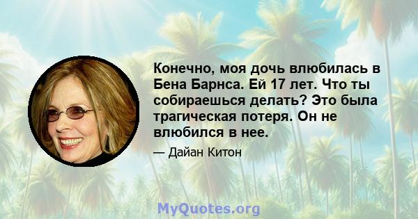 Конечно, моя дочь влюбилась в Бена Барнса. Ей 17 лет. Что ты собираешься делать? Это была трагическая потеря. Он не влюбился в нее.