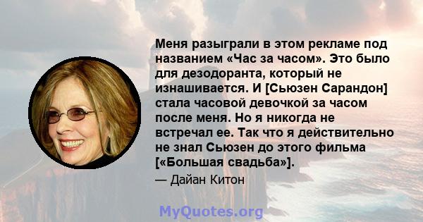 Меня разыграли в этом рекламе под названием «Час за часом». Это было для дезодоранта, который не изнашивается. И [Сьюзен Сарандон] стала часовой девочкой за часом после меня. Но я никогда не встречал ее. Так что я