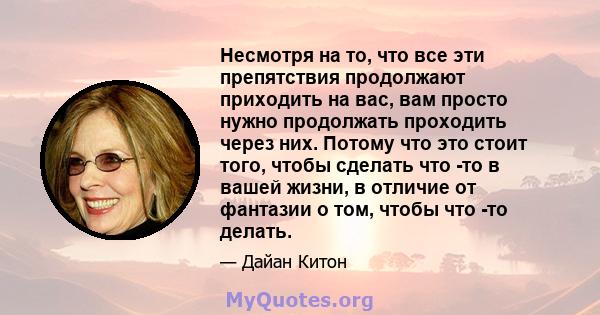 Несмотря на то, что все эти препятствия продолжают приходить на вас, вам просто нужно продолжать проходить через них. Потому что это стоит того, чтобы сделать что -то в вашей жизни, в отличие от фантазии о том, чтобы