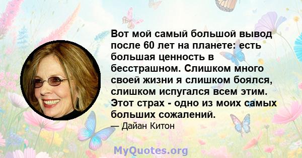 Вот мой самый большой вывод после 60 лет на планете: есть большая ценность в бесстрашном. Слишком много своей жизни я слишком боялся, слишком испугался всем этим. Этот страх - одно из моих самых больших сожалений.