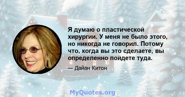 Я думаю о пластической хирургии. У меня не было этого, но никогда не говорил. Потому что, когда вы это сделаете, вы определенно пойдете туда.