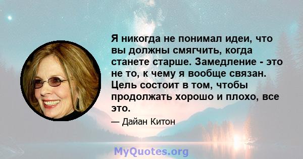 Я никогда не понимал идеи, что вы должны смягчить, когда станете старше. Замедление - это не то, к чему я вообще связан. Цель состоит в том, чтобы продолжать хорошо и плохо, все это.