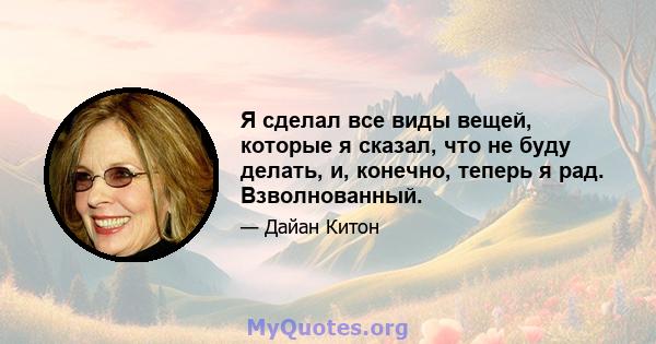 Я сделал все виды вещей, которые я сказал, что не буду делать, и, конечно, теперь я рад. Взволнованный.