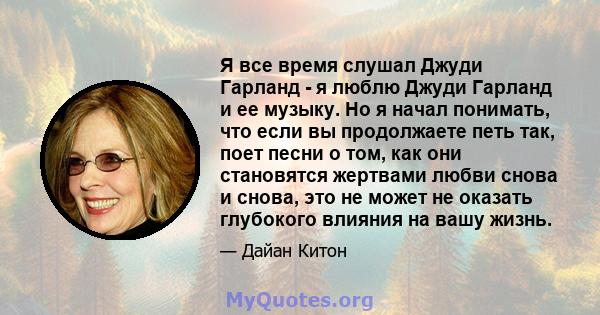 Я все время слушал Джуди Гарланд - я люблю Джуди Гарланд и ее музыку. Но я начал понимать, что если вы продолжаете петь так, поет песни о том, как они становятся жертвами любви снова и снова, это не может не оказать