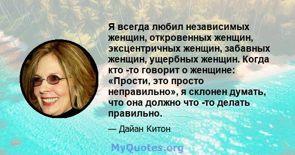 Я всегда любил независимых женщин, откровенных женщин, эксцентричных женщин, забавных женщин, ущербных женщин. Когда кто -то говорит о женщине: «Прости, это просто неправильно», я склонен думать, что она должно что -то