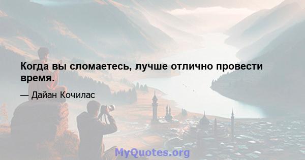 Когда вы сломаетесь, лучше отлично провести время.