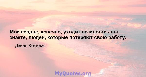 Мое сердце, конечно, уходит во многих - вы знаете, людей, которые потеряют свою работу.