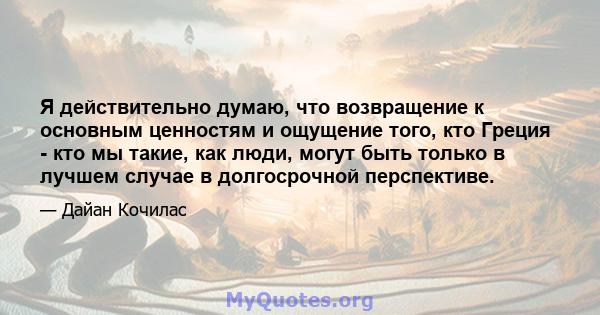 Я действительно думаю, что возвращение к основным ценностям и ощущение того, кто Греция - кто мы такие, как люди, могут быть только в лучшем случае в долгосрочной перспективе.