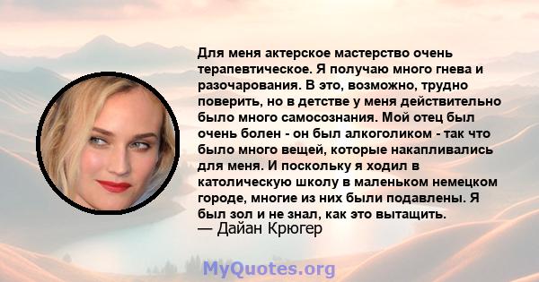 Для меня актерское мастерство очень терапевтическое. Я получаю много гнева и разочарования. В это, возможно, трудно поверить, но в детстве у меня действительно было много самосознания. Мой отец был очень болен - он был