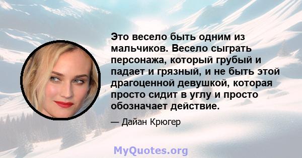 Это весело быть одним из мальчиков. Весело сыграть персонажа, который грубый и падает и грязный, и не быть этой драгоценной девушкой, которая просто сидит в углу и просто обозначает действие.