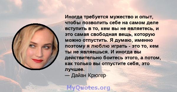 Иногда требуется мужество и опыт, чтобы позволить себе на самом деле вступить в то, кем вы не являетесь, и это самая свободная вещь, которую можно отпустить. Я думаю, именно поэтому я люблю играть - это то, кем ты не