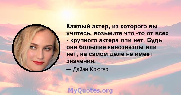 Каждый актер, из которого вы учитесь, возьмите что -то от всех - крупного актера или нет. Будь они большие кинозвезды или нет, на самом деле не имеет значения.