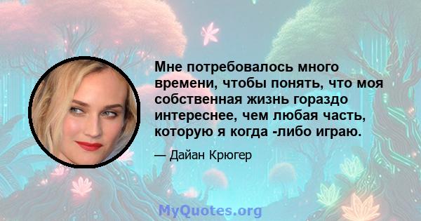 Мне потребовалось много времени, чтобы понять, что моя собственная жизнь гораздо интереснее, чем любая часть, которую я когда -либо играю.