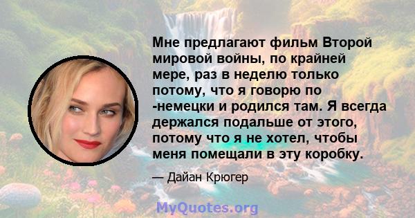 Мне предлагают фильм Второй мировой войны, по крайней мере, раз в неделю только потому, что я говорю по -немецки и родился там. Я всегда держался подальше от этого, потому что я не хотел, чтобы меня помещали в эту