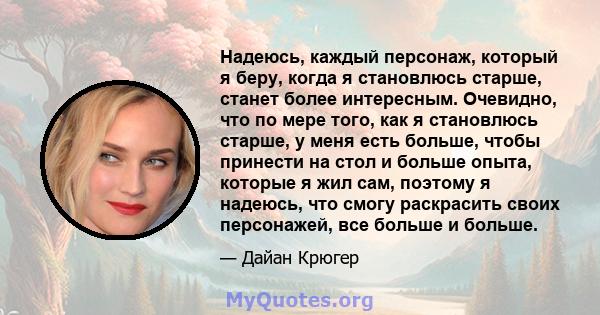 Надеюсь, каждый персонаж, который я беру, когда я становлюсь старше, станет более интересным. Очевидно, что по мере того, как я становлюсь старше, у меня есть больше, чтобы принести на стол и больше опыта, которые я жил 