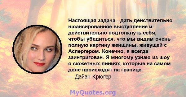 Настоящая задача - дать действительно нюансированное выступление и действительно подтолкнуть себя, чтобы убедиться, что мы видим очень полную картину женщины, живущей с Аспергером. Конечно, я всегда заинтригован. Я