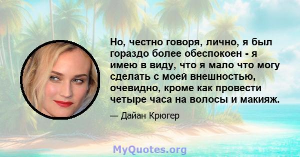 Но, честно говоря, лично, я был гораздо более обеспокоен - я имею в виду, что я мало что могу сделать с моей внешностью, очевидно, кроме как провести четыре часа на волосы и макияж.