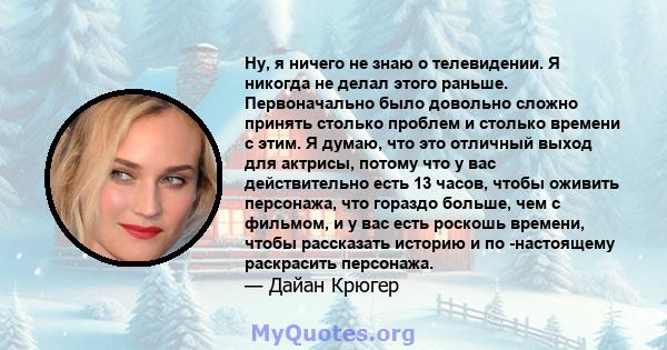 Ну, я ничего не знаю о телевидении. Я никогда не делал этого раньше. Первоначально было довольно сложно принять столько проблем и столько времени с этим. Я думаю, что это отличный выход для актрисы, потому что у вас