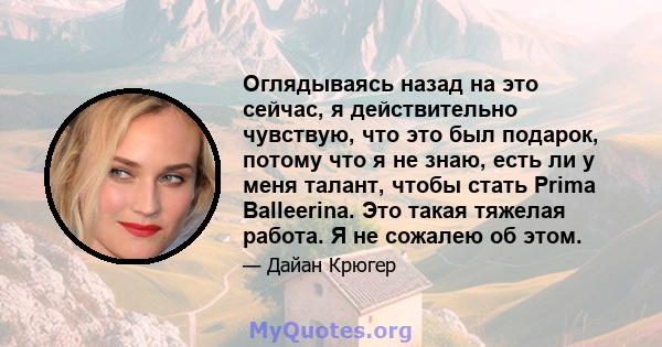 Оглядываясь назад на это сейчас, я действительно чувствую, что это был подарок, потому что я не знаю, есть ли у меня талант, чтобы стать Prima Balleerina. Это такая тяжелая работа. Я не сожалею об этом.