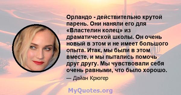 Орландо - действительно крутой парень. Они наняли его для «Властелин колец» из драматической школы. Он очень новый в этом и не имеет большого опыта. Итак, мы были в этом вместе, и мы пытались помочь друг другу. Мы