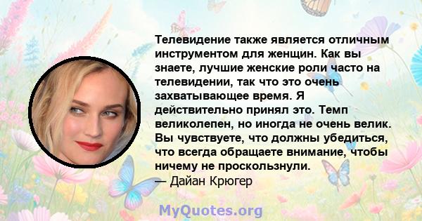 Телевидение также является отличным инструментом для женщин. Как вы знаете, лучшие женские роли часто на телевидении, так что это очень захватывающее время. Я действительно принял это. Темп великолепен, но иногда не