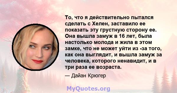 То, что я действительно пытался сделать с Хелен, заставило ее показать эту грустную сторону ее. Она вышла замуж в 16 лет, была настолько молода и жила в этом замке, что не может уйти из -за того, как она выглядит, и