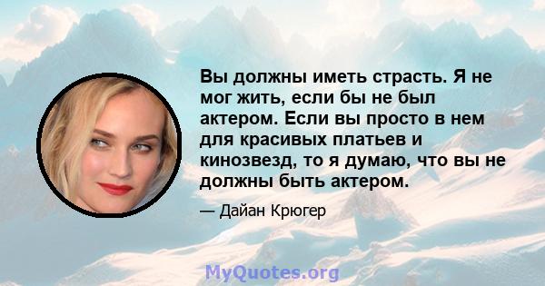 Вы должны иметь страсть. Я не мог жить, если бы не был актером. Если вы просто в нем для красивых платьев и кинозвезд, то я думаю, что вы не должны быть актером.