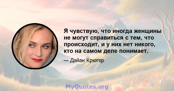 Я чувствую, что иногда женщины не могут справиться с тем, что происходит, и у них нет никого, кто на самом деле понимает.