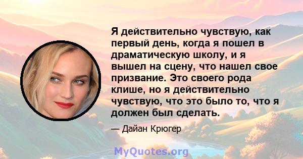 Я действительно чувствую, как первый день, когда я пошел в драматическую школу, и я вышел на сцену, что нашел свое призвание. Это своего рода клише, но я действительно чувствую, что это было то, что я должен был сделать.