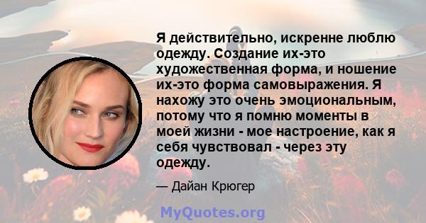 Я действительно, искренне люблю одежду. Создание их-это художественная форма, и ношение их-это форма самовыражения. Я нахожу это очень эмоциональным, потому что я помню моменты в моей жизни - мое настроение, как я себя