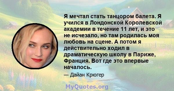 Я мечтал стать танцором балета. Я учился в Лондонской Королевской академии в течение 11 лет, и это не исчезало, но там родилась моя любовь на сцене. А потом я действительно ходил в драматическую школу в Париже, Франция. 